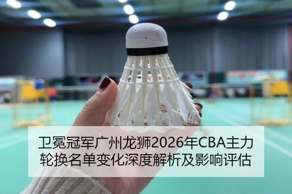 卫冕冠军广州龙狮2026年CBA主力轮换名单变化深度解析及影响评估